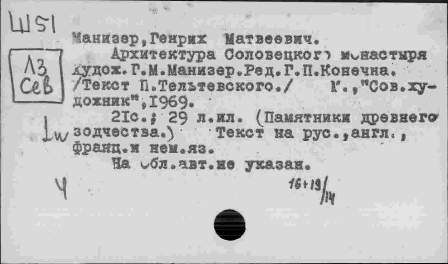 ﻿Манизер,Генрих Матвеевич.
"Т~~7 Архитектура Соловецкогэ монастыря Ао Аудох.Г.М.Манизер.Ред.Г.П.Конечна.
/Текст П.Тельтевского./ К'.,"Сов.ху-■.-■ дожник",19б9. •
I 21с.$29 л.ил. (Памятники древнего зодчества.) Текст на рус.,англ«, франц.и нем.яз.
На кЛл.авт.не указан.